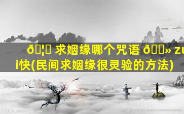 🦉 求姻缘哪个咒语 🌻 zui
快(民间求姻缘很灵验的方法)